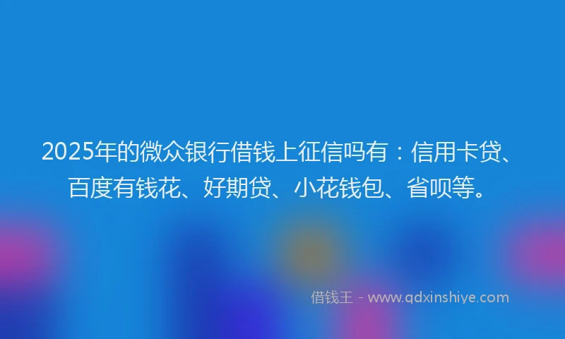2025年的微众银行借钱上征信吗有：信用卡贷、百度有钱花、好期贷、小花钱包、省呗等。