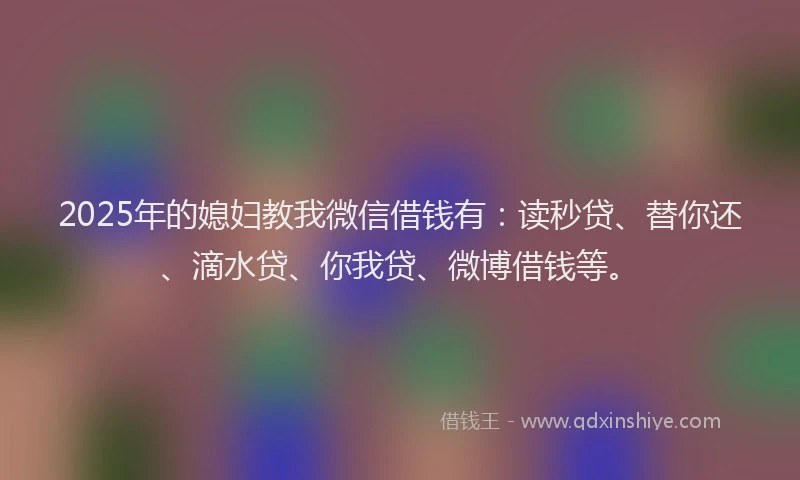 2025年的媳妇教我微信借钱有：读秒贷、替你还、滴水贷、你我贷、微博借钱等。