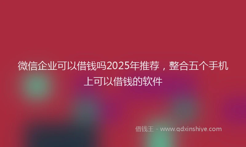 微信企业可以借钱吗2025年推荐，整合五个手机上可以借钱的软件