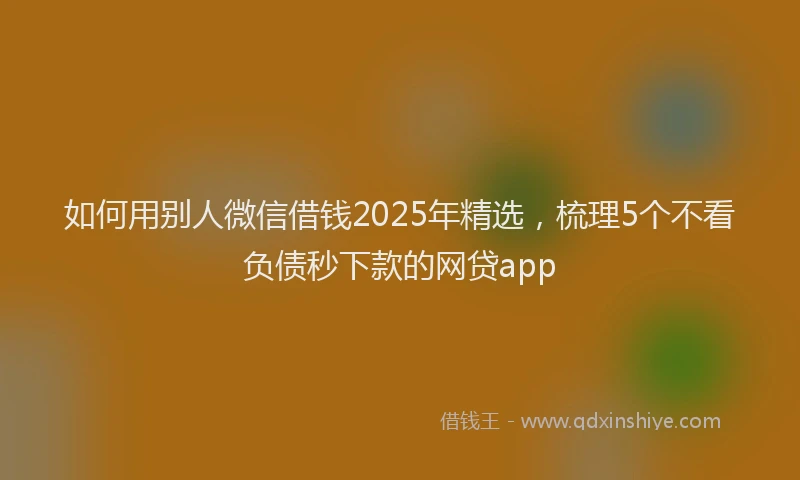 如何用别人微信借钱2025年精选，梳理5个不看负债秒下款的网贷app