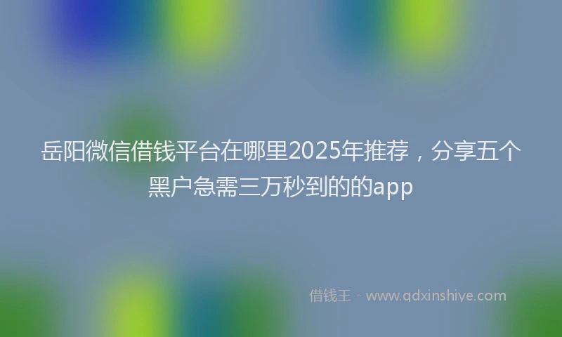 岳阳微信借钱平台在哪里2025年推荐，分享五个黑户急需三万秒到的的app