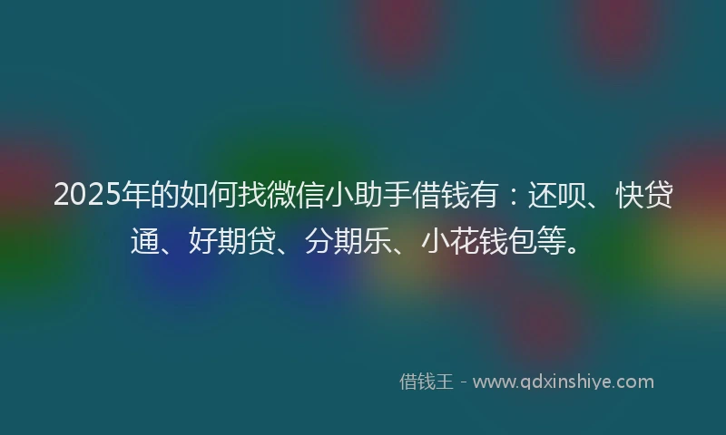 2025年的如何找微信小助手借钱有：还呗、快贷通、好期贷、分期乐、小花钱包等。
