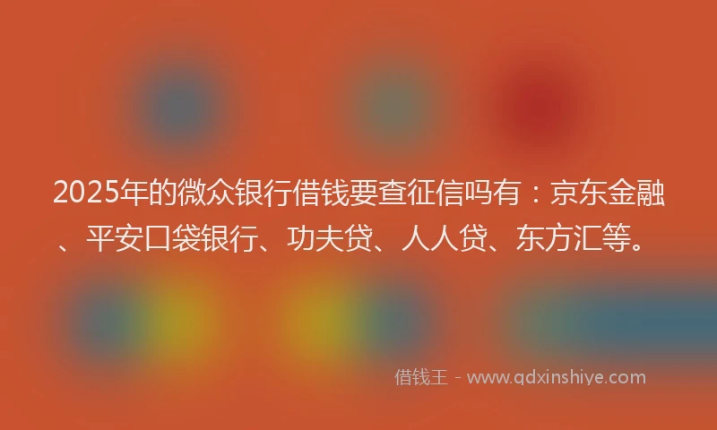 2025年的微众银行借钱要查征信吗有：京东金融、平安口袋银行、功夫贷、人人贷、东方汇等。