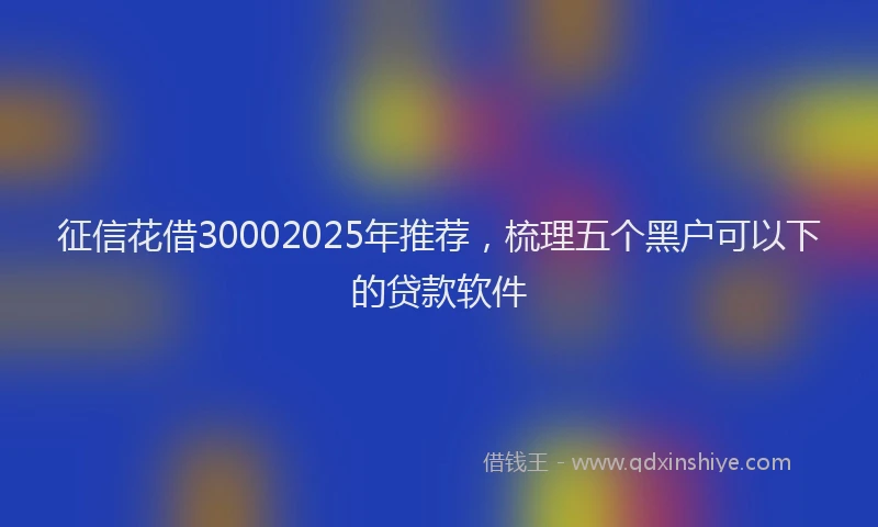 征信花借30002025年推荐，梳理五个黑户可以下的贷款软件