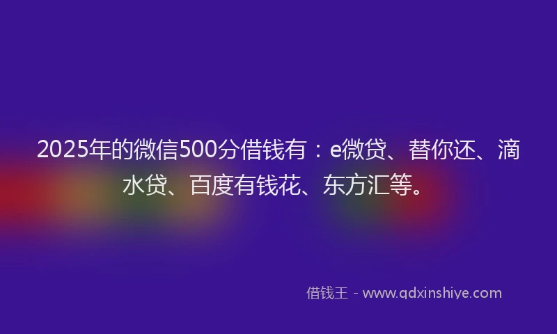 2025年的微信500分借钱有：e微贷、替你还、滴水贷、百度有钱花、东方汇等。