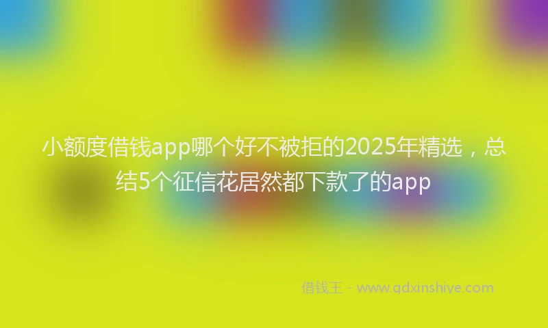 小额度借钱app哪个好不被拒的2025年精选，总结5个征信花居然都下款了的app