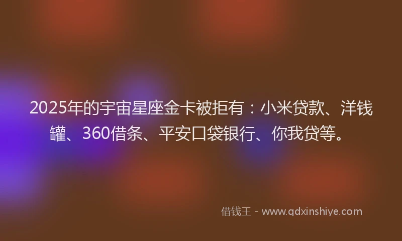 2025年的宇宙星座金卡被拒有：小米贷款、洋钱罐、360借条、平安口袋银行、你我贷等。