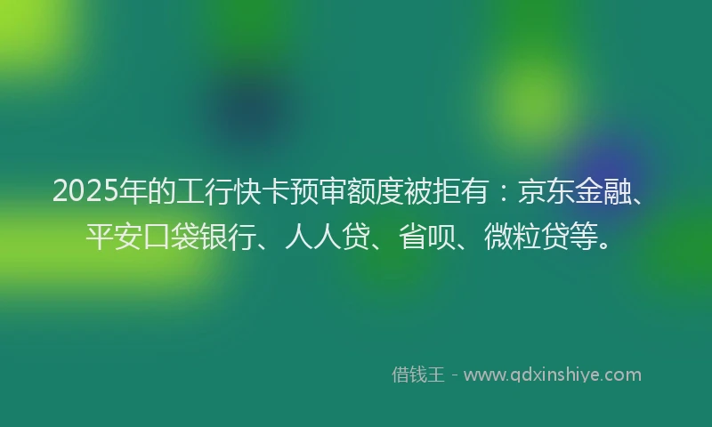 2025年的工行快卡预审额度被拒有：京东金融、平安口袋银行、人人贷、省呗、微粒贷等。