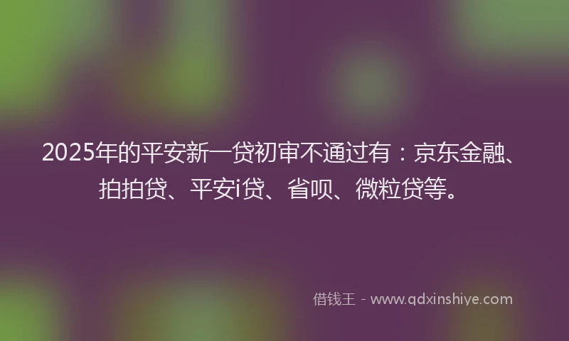 2025年的平安新一贷初审不通过有:京东金融、拍拍贷、平安i贷、省呗、微粒贷等。