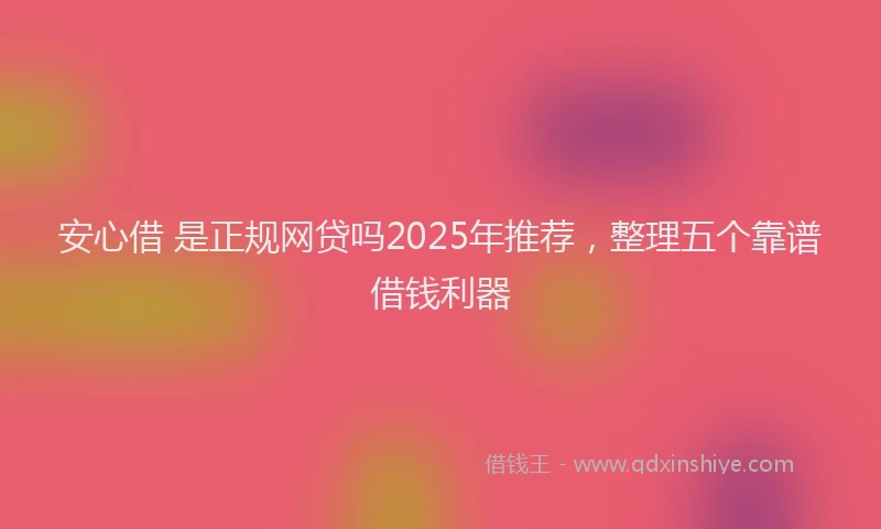 安心借 是正规网贷吗2025年推荐，整理五个靠谱借钱利器