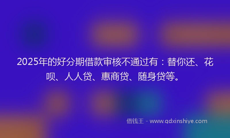 2025年的好分期借款审核不通过有：替你还、花呗、人人贷、惠商贷、随身贷等。