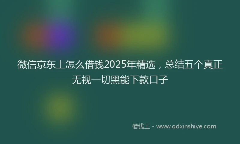 微信京东上怎么借钱2025年精选，总结五个真正无视一切黑能下款口子
