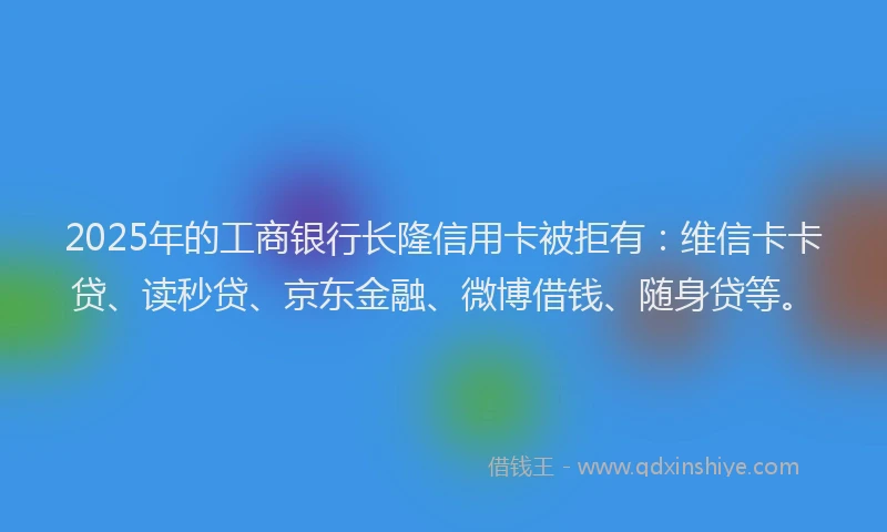 2025年的工商银行长隆信用卡被拒有：维信卡卡贷、读秒贷、京东金融、微博借钱、随身贷等。