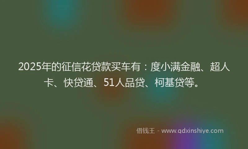 2025年的征信花贷款买车有：度小满金融、超人卡、快贷通、51人品贷、柯基贷等。