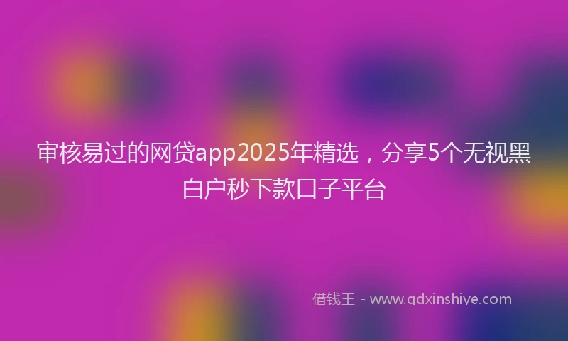审核易过的网贷app2025年精选，分享5个无视黑白户秒下款口子平台