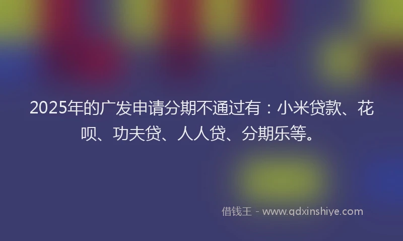2025年的广发申请分期不通过有：小米贷款、花呗、功夫贷、人人贷、分期乐等。