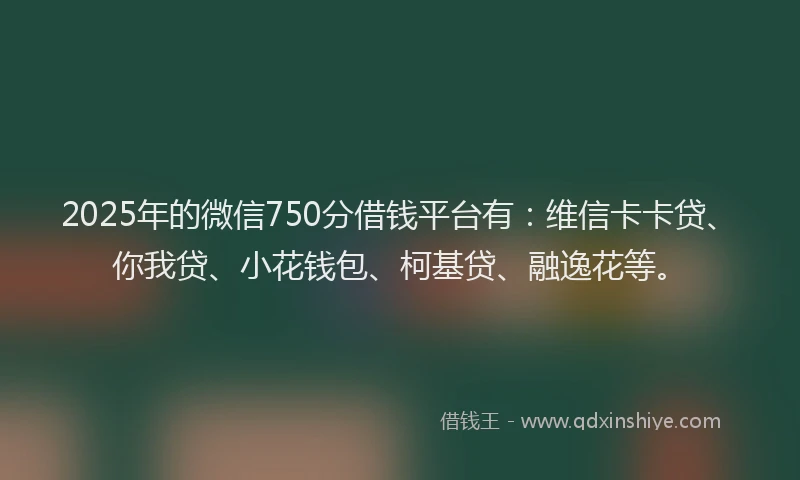 2025年的微信750分借钱平台有：维信卡卡贷、你我贷、小花钱包、柯基贷、融逸花等。