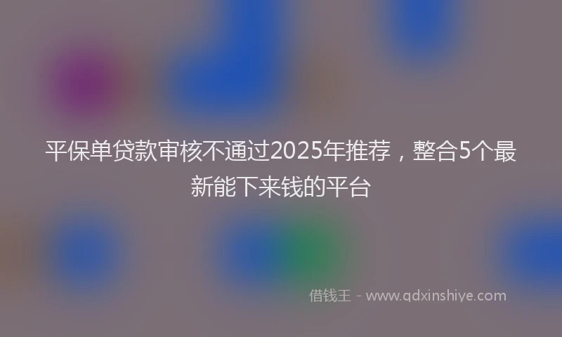 平保单贷款审核不通过2025年推荐，整合5个最新能下来钱的平台