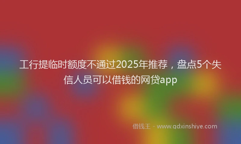 工行提临时额度不通过2025年推荐，盘点5个失信人员可以借钱的网贷app