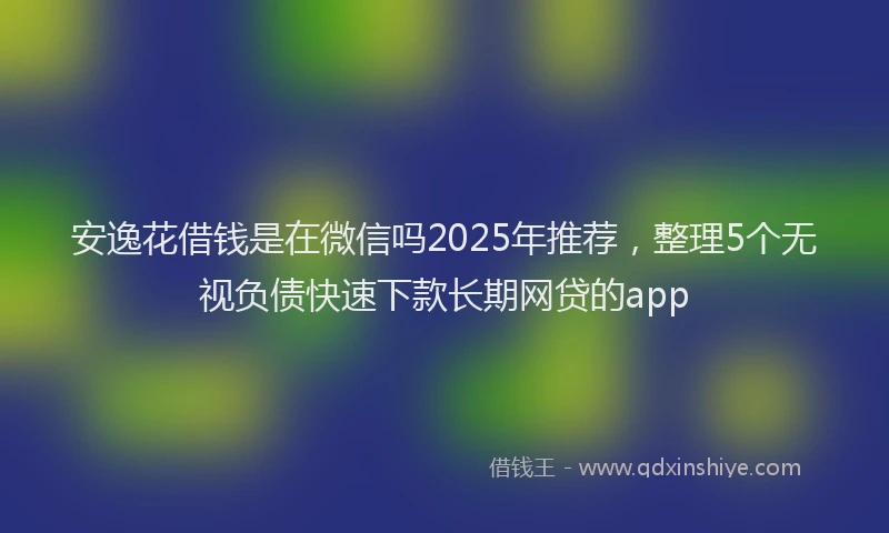 安逸花借钱是在微信吗2025年推荐，整理5个无视负债快速下款长期网贷的app