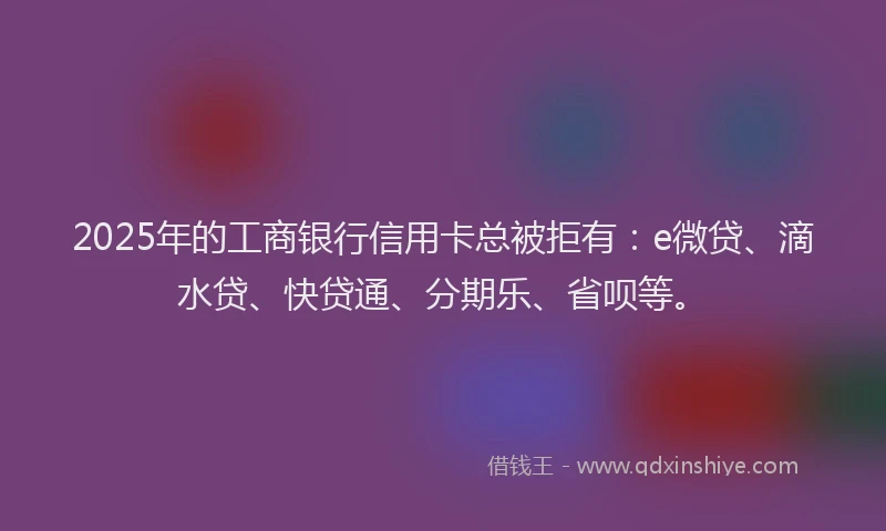 2025年的工商银行信用卡总被拒有：e微贷、滴水贷、快贷通、分期乐、省呗等。