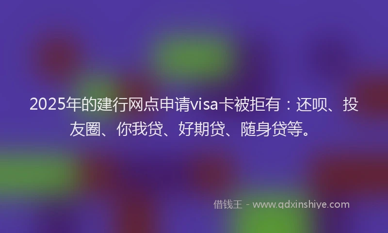 2025年的建行网点申请visa卡被拒有：还呗、投友圈、你我贷、好期贷、随身贷等。