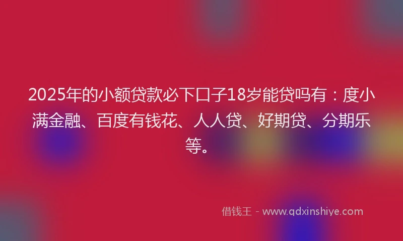 2025年的小额贷款必下口子18岁能贷吗有：度小满金融、百度有钱花、人人贷、好期贷、分期乐等。