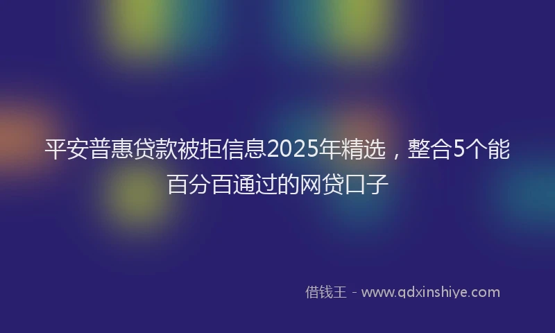 平安普惠贷款被拒信息2025年精选，整合5个能百分百通过的网贷口子