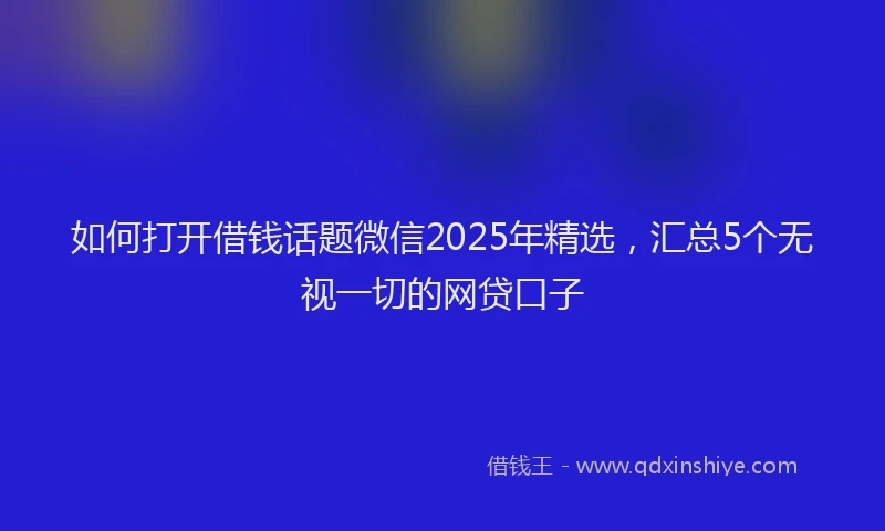 如何打开借钱话题微信2025年精选，汇总5个无视一切的网贷口子