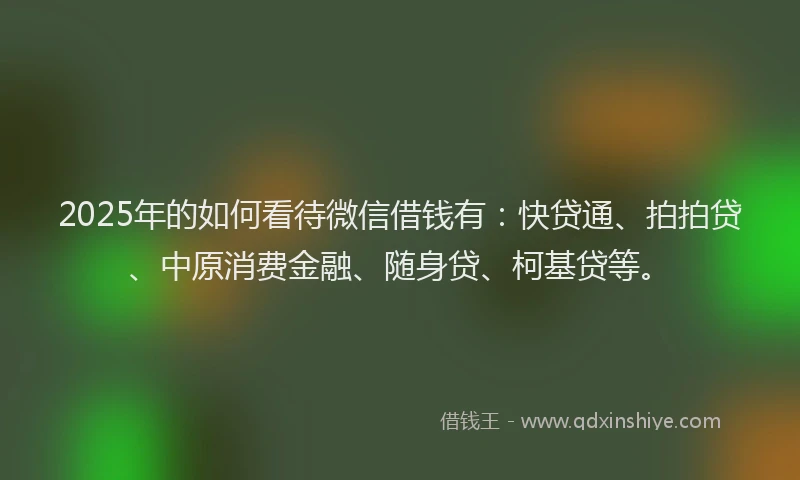 2025年的如何看待微信借钱有：快贷通、拍拍贷、中原消费金融、随身贷、柯基贷等。