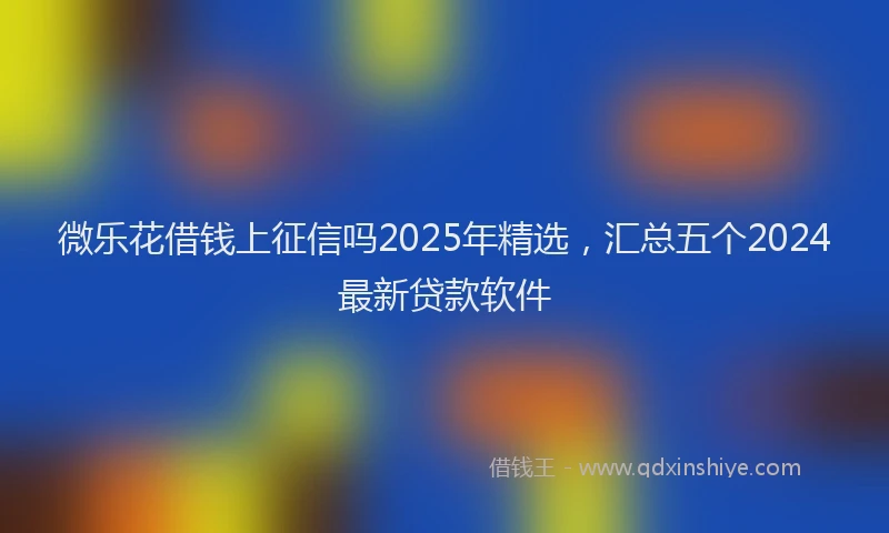 微乐花借钱上征信吗2025年精选，汇总五个2024最新贷款软件