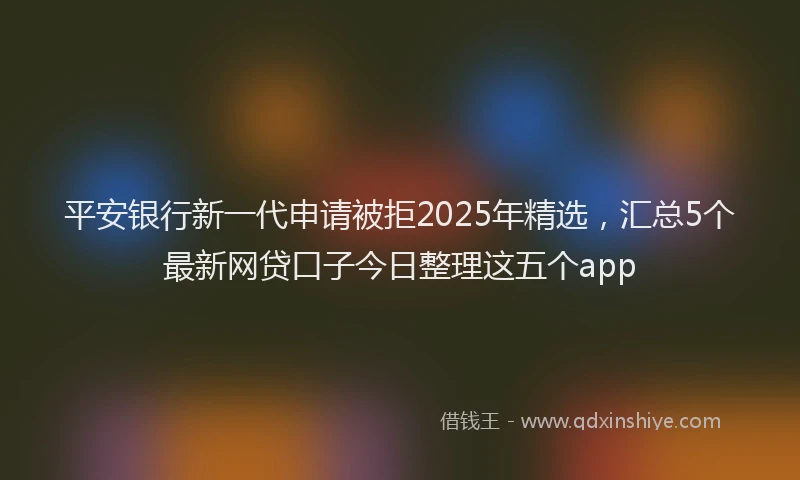 平安银行新一代申请被拒2025年精选，汇总5个最新网贷口子今日整理这五个app