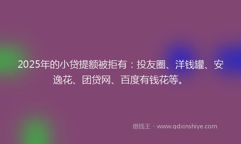2025年的小贷提额被拒有：投友圈、洋钱罐、安逸花、团贷网、百度有钱花等。