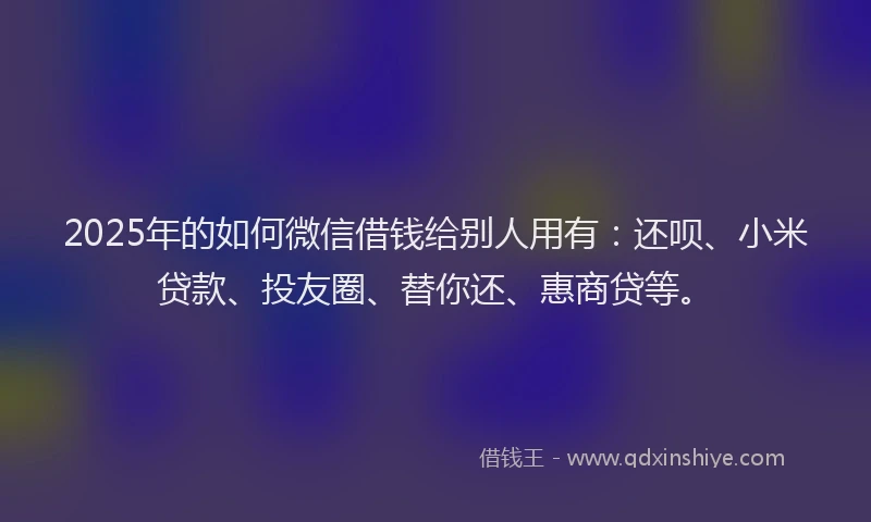 2025年的如何微信借钱给别人用有：还呗、小米贷款、投友圈、替你还、惠商贷等。