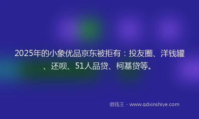 2025年的小象优品京东被拒有：投友圈、洋钱罐、还呗、51人品贷、柯基贷等。