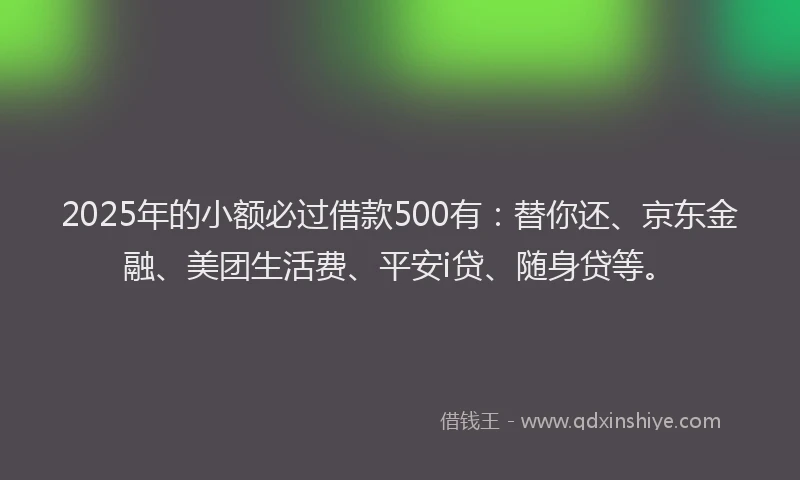 2025年的小额必过借款500有：替你还、京东金融、美团生活费、平安i贷、随身贷等。