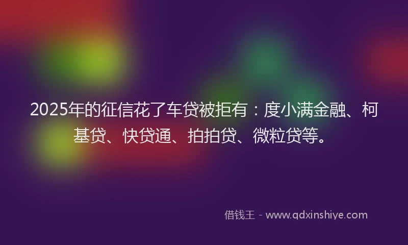 2025年的征信花了车贷被拒有：度小满金融、柯基贷、快贷通、拍拍贷、微粒贷等。