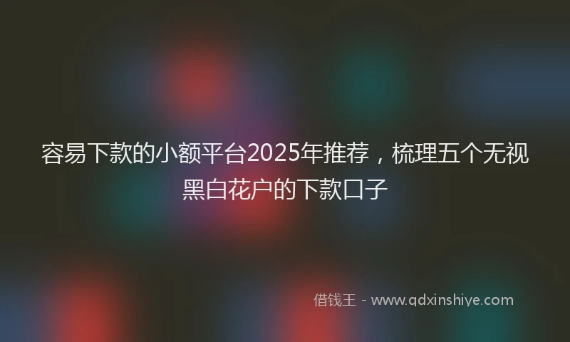 容易下款的小额平台2025年推荐，梳理五个无视黑白花户的下款口子