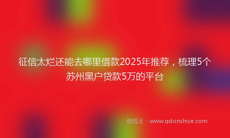 征信太烂还能去哪里借款2025年推荐，梳理5个苏州黑户贷款5万的平台