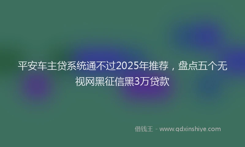 平安车主贷系统通不过2025年推荐，盘点五个无视网黑征信黑3万贷款