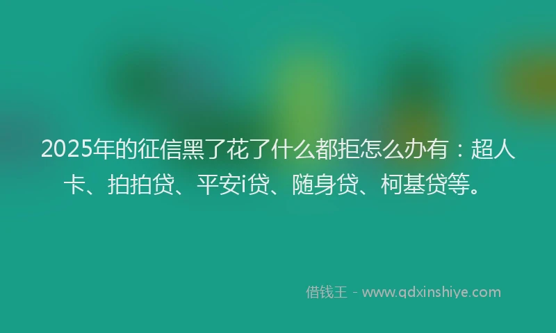 2025年的征信黑了花了什么都拒怎么办有：超人卡、拍拍贷、平安i贷、随身贷、柯基贷等。