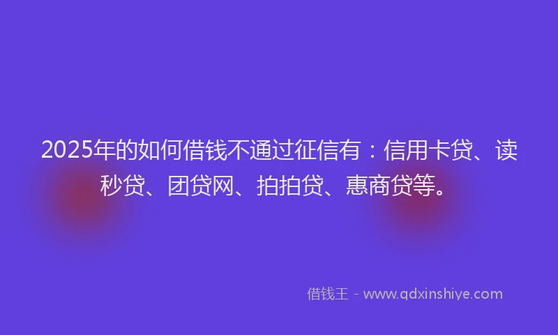 2025年的如何借钱不通过征信有：信用卡贷、读秒贷、团贷网、拍拍贷、惠商贷等。
