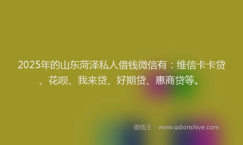 2025年的山东菏泽私人借钱微信有：维信卡卡贷、花呗、我来贷、好期贷、惠商贷等。