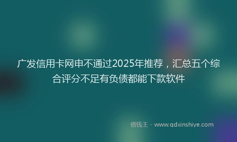 广发信用卡网申不通过2025年推荐，汇总五个综合评分不足有负债都能下款软件