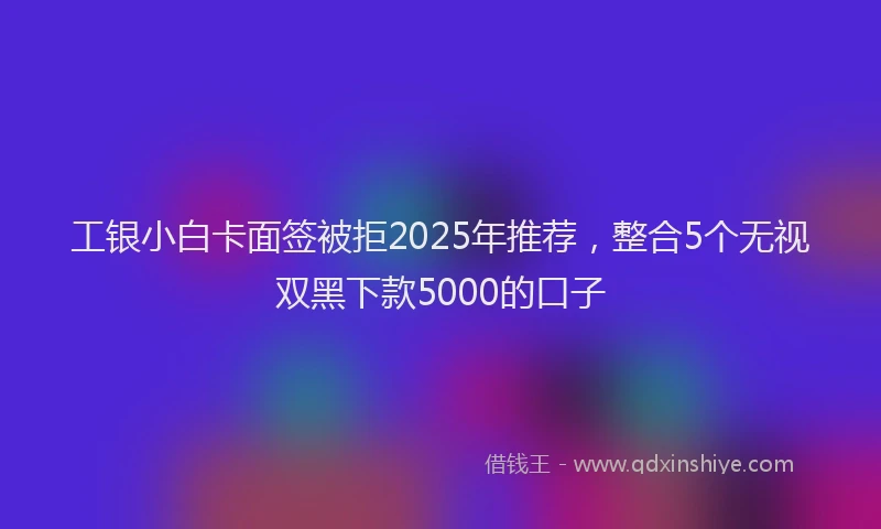工银小白卡面签被拒2025年推荐，整合5个无视双黑下款5000的口子