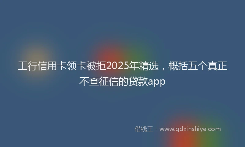 工行信用卡领卡被拒2025年精选，概括五个真正不查征信的贷款app