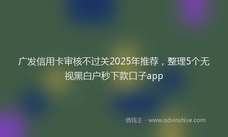 广发信用卡审核不过关2025年推荐，整理5个无视黑白户秒下款口子app