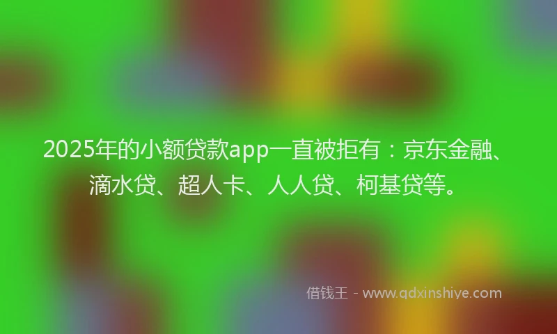 2025年的小额贷款app一直被拒有：京东金融、滴水贷、超人卡、人人贷、柯基贷等。