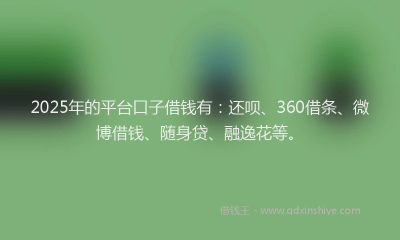 2025年的平台口子借钱有：还呗、360借条、微博借钱、随身贷、融逸花等。