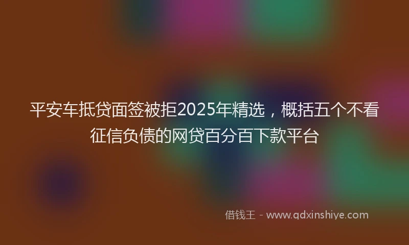 平安车抵贷面签被拒2025年精选，概括五个不看征信负债的网贷百分百下款平台